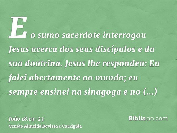 E o sumo sacerdote interrogou Jesus acerca dos seus discípulos e da sua doutrina.Jesus lhe respondeu: Eu falei abertamente ao mundo; eu sempre ensinei na sinago