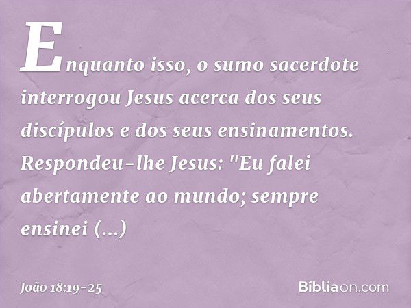 Enquanto isso, o sumo sacerdote interrogou Jesus acerca dos seus discípulos e dos seus ensinamentos. Respondeu-lhe Jesus: "Eu falei abertamente ao mundo; sempre