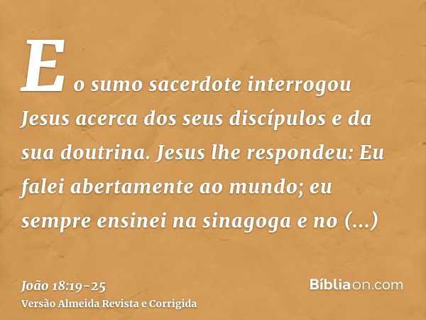 E o sumo sacerdote interrogou Jesus acerca dos seus discípulos e da sua doutrina.Jesus lhe respondeu: Eu falei abertamente ao mundo; eu sempre ensinei na sinago