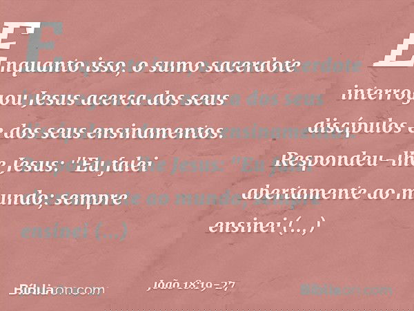 Enquanto isso, o sumo sacerdote interrogou Jesus acerca dos seus discípulos e dos seus ensinamentos. Respondeu-lhe Jesus: "Eu falei abertamente ao mundo; sempre