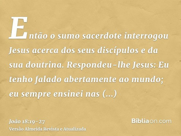 Então o sumo sacerdote interrogou Jesus acerca dos seus discípulos e da sua doutrina.Respondeu-lhe Jesus: Eu tenho falado abertamente ao mundo; eu sempre ensine