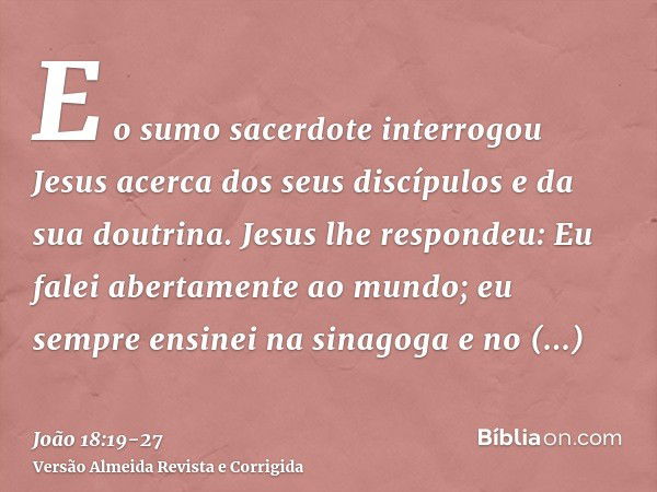 E o sumo sacerdote interrogou Jesus acerca dos seus discípulos e da sua doutrina.Jesus lhe respondeu: Eu falei abertamente ao mundo; eu sempre ensinei na sinago