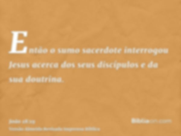 Então o sumo sacerdote interrogou Jesus acerca dos seus discípulos e da sua doutrina.