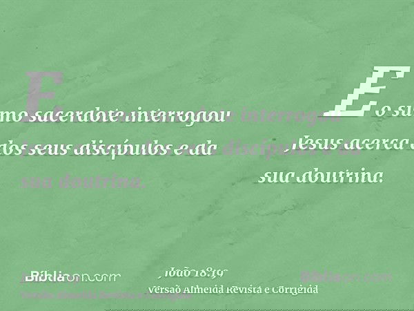 E o sumo sacerdote interrogou Jesus acerca dos seus discípulos e da sua doutrina.