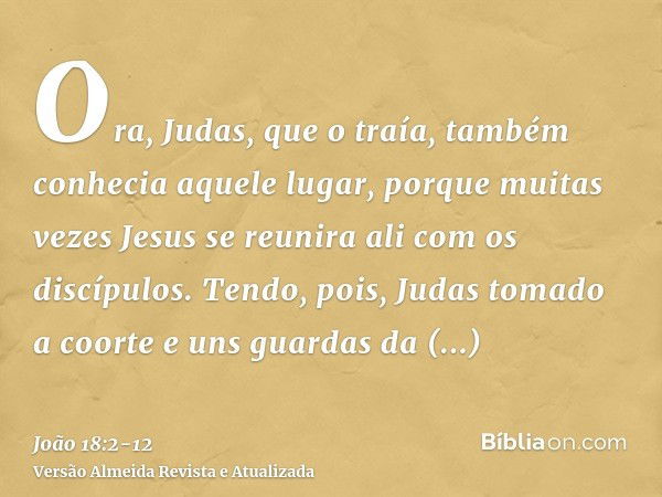 Ora, Judas, que o traía, também conhecia aquele lugar, porque muitas vezes Jesus se reunira ali com os discípulos.Tendo, pois, Judas tomado a coorte e uns guard