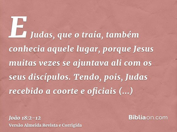 E Judas, que o traía, também conhecia aquele lugar, porque Jesus muitas vezes se ajuntava ali com os seus discípulos.Tendo, pois, Judas recebido a coorte e ofic