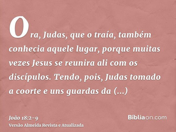 Ora, Judas, que o traía, também conhecia aquele lugar, porque muitas vezes Jesus se reunira ali com os discípulos.Tendo, pois, Judas tomado a coorte e uns guard