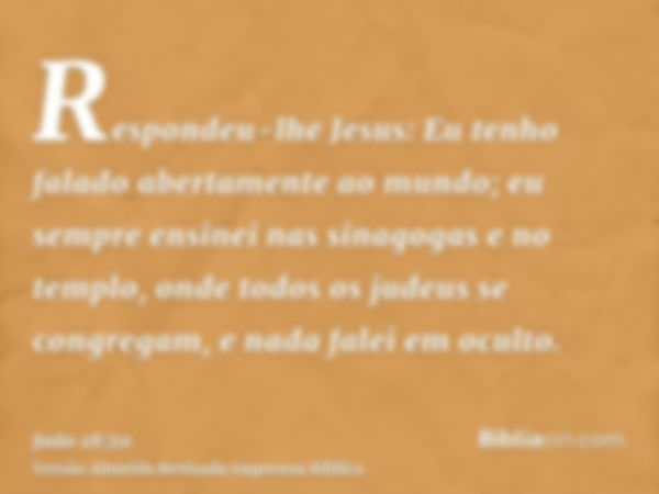 Respondeu-lhe Jesus: Eu tenho falado abertamente ao mundo; eu sempre ensinei nas sinagogas e no templo, onde todos os judeus se congregam, e nada falei em ocult