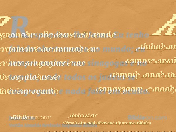 Respondeu-lhe Jesus: Eu tenho falado abertamente ao mundo; eu sempre ensinei nas sinagogas e no templo, onde todos os judeus se congregam, e nada falei em ocult