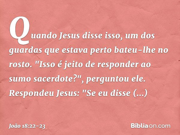 Quando Jesus disse isso, um dos guardas que estava perto bateu-lhe no rosto. "Isso é jeito de responder ao sumo sacerdote?", perguntou ele. Respondeu Jesus: "Se