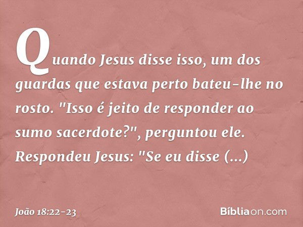 Quando Jesus disse isso, um dos guardas que estava perto bateu-lhe no rosto. "Isso é jeito de responder ao sumo sacerdote?", perguntou ele. Respondeu Jesus: "Se