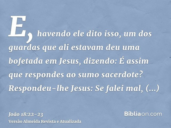 E, havendo ele dito isso, um dos guardas que ali estavam deu uma bofetada em Jesus, dizendo: É assim que respondes ao sumo sacerdote?Respondeu-lhe Jesus: Se fal