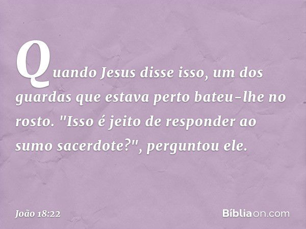 Quando Jesus disse isso, um dos guardas que estava perto bateu-lhe no rosto. "Isso é jeito de responder ao sumo sacerdote?", perguntou ele. -- João 18:22