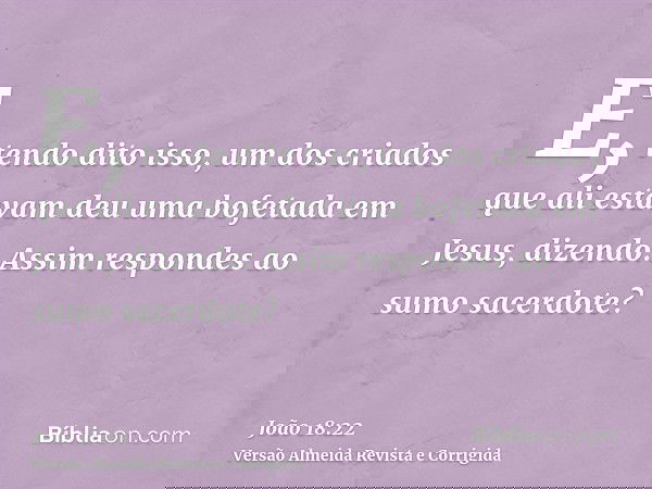 E, tendo dito isso, um dos criados que ali estavam deu uma bofetada em Jesus, dizendo: Assim respondes ao sumo sacerdote?