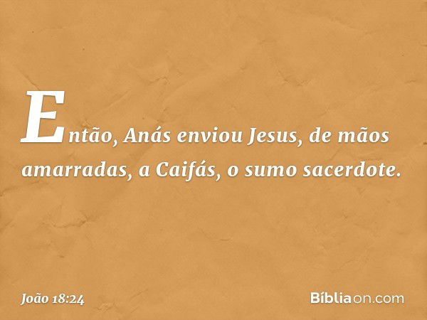 Então, Anás enviou Jesus, de mãos amarradas, a Caifás, o sumo sacerdote. -- João 18:24