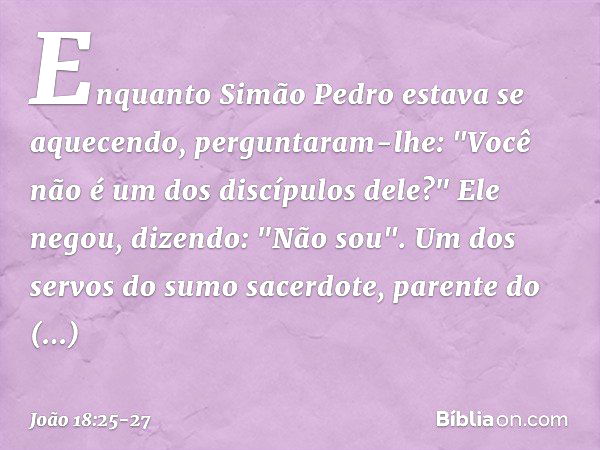 Enquanto Simão Pedro estava se aquecendo, perguntaram-lhe: "Você não é um dos discípulos dele?"
Ele negou, dizendo: "Não sou". Um dos servos do sumo sacerdote, 