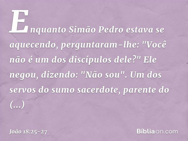 Enquanto Simão Pedro estava se aquecendo, perguntaram-lhe: "Você não é um dos discípulos dele?"
Ele negou, dizendo: "Não sou". Um dos servos do sumo sacerdote, 