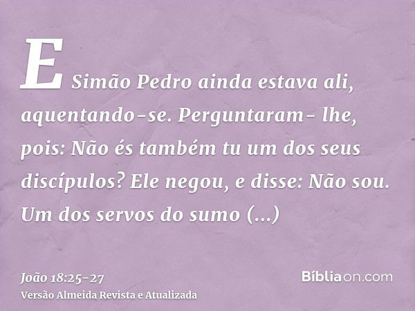 E Simão Pedro ainda estava ali, aquentando-se. Perguntaram- lhe, pois: Não és também tu um dos seus discípulos? Ele negou, e disse: Não sou.Um dos servos do sum