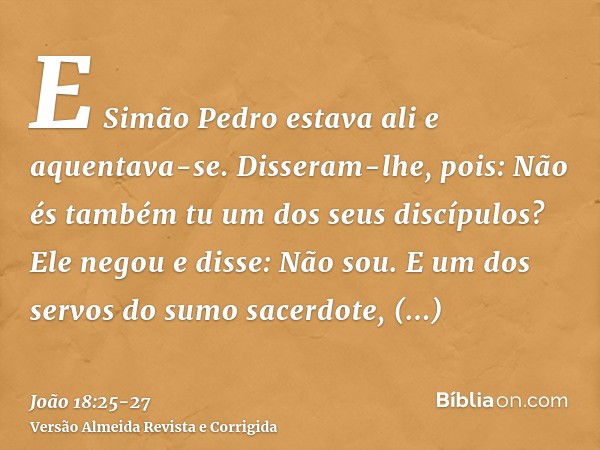 E Simão Pedro estava ali e aquentava-se. Disseram-lhe, pois: Não és também tu um dos seus discípulos? Ele negou e disse: Não sou.E um dos servos do sumo sacerdo