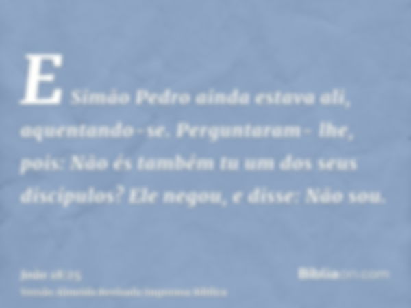 E Simão Pedro ainda estava ali, aquentando-se. Perguntaram- lhe, pois: Não és também tu um dos seus discípulos? Ele negou, e disse: Não sou.