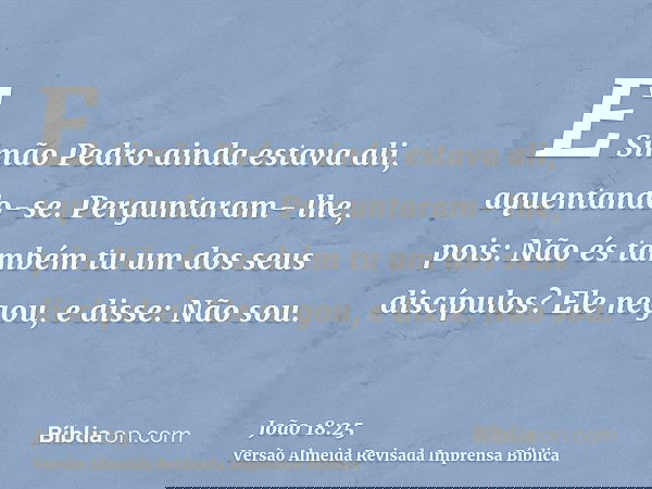 E Simão Pedro ainda estava ali, aquentando-se. Perguntaram- lhe, pois: Não és também tu um dos seus discípulos? Ele negou, e disse: Não sou.