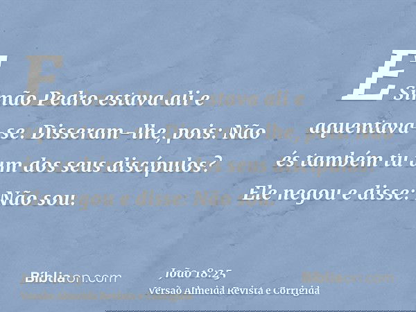 E Simão Pedro estava ali e aquentava-se. Disseram-lhe, pois: Não és também tu um dos seus discípulos? Ele negou e disse: Não sou.