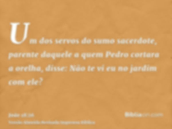 Um dos servos do sumo sacerdote, parente daquele a quem Pedro cortara a orelha, disse: Não te vi eu no jardim com ele?