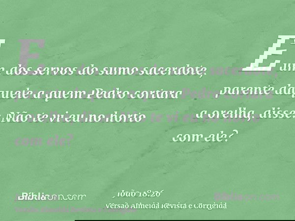 E um dos servos do sumo sacerdote, parente daquele a quem Pedro cortara a orelha, disse: Não te vi eu no horto com ele?