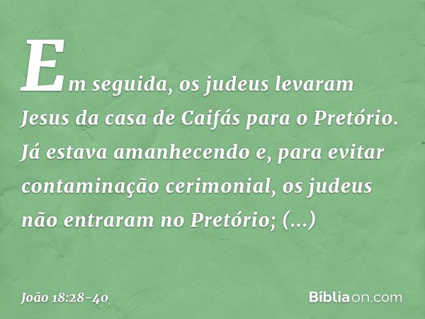 Em seguida, os judeus levaram Jesus da casa de Caifás para o Pretório. Já estava amanhecendo e, para evitar contaminação cerimonial, os judeus não entraram no P