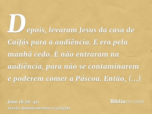 Depois, levaram Jesus da casa de Caifás para a audiência. E era pela manhã cedo. E não entraram na audiência, para não se contaminarem e poderem comer a Páscoa.