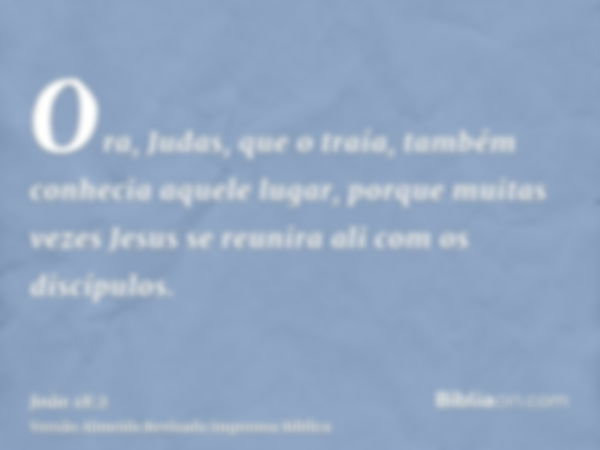 Ora, Judas, que o traía, também conhecia aquele lugar, porque muitas vezes Jesus se reunira ali com os discípulos.