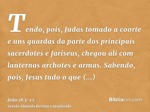 Tendo, pois, Judas tomado a coorte e uns guardas da parte dos principais sacerdotes e fariseus, chegou ali com lanternas archotes e armas.Sabendo, pois, Jesus t