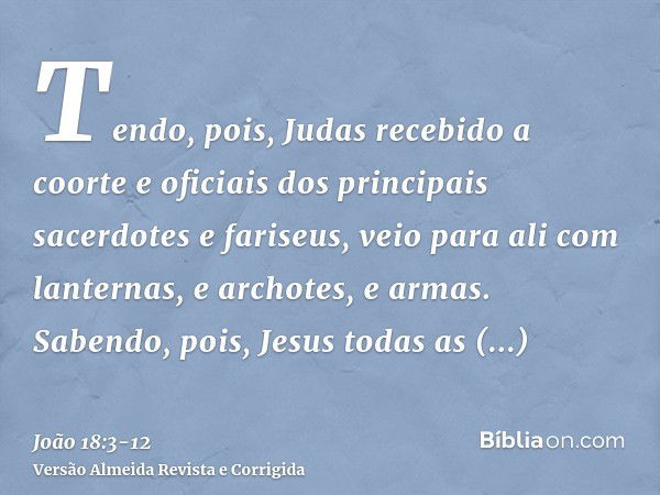 Tendo, pois, Judas recebido a coorte e oficiais dos principais sacerdotes e fariseus, veio para ali com lanternas, e archotes, e armas.Sabendo, pois, Jesus toda