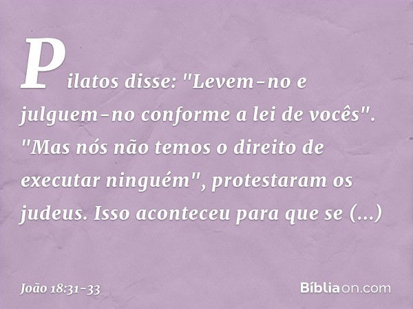 Pilatos disse: "Levem-no e julguem-no conforme a lei de vocês".
"Mas nós não temos o direito de executar ninguém", protestaram os judeus. Isso aconteceu para qu