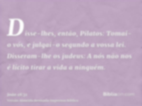 Disse-lhes, então, Pilatos: Tomai-o vós, e julgai-o segundo a vossa lei. Disseram-lhe os judeus: A nós não nos é lícito tirar a vida a ninguém.