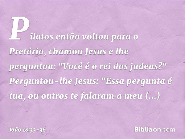 Pilatos então voltou para o Pretório, chamou Jesus e lhe perguntou: "Você é o rei dos judeus?" Perguntou-lhe Jesus: "Essa pergunta é tua, ou outros te falaram a