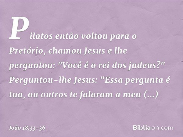 Pilatos então voltou para o Pretório, chamou Jesus e lhe perguntou: "Você é o rei dos judeus?" Perguntou-lhe Jesus: "Essa pergunta é tua, ou outros te falaram a