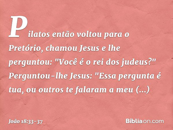 Pilatos então voltou para o Pretório, chamou Jesus e lhe perguntou: "Você é o rei dos judeus?" Perguntou-lhe Jesus: "Essa pergunta é tua, ou outros te falaram a