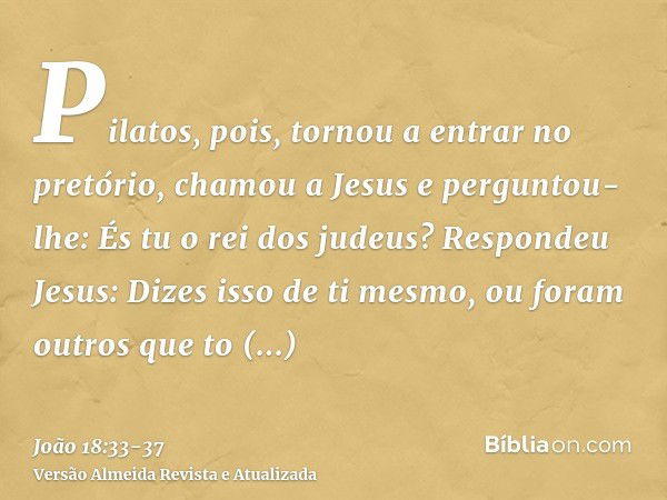 Pilatos, pois, tornou a entrar no pretório, chamou a Jesus e perguntou-lhe: És tu o rei dos judeus?Respondeu Jesus: Dizes isso de ti mesmo, ou foram outros que 