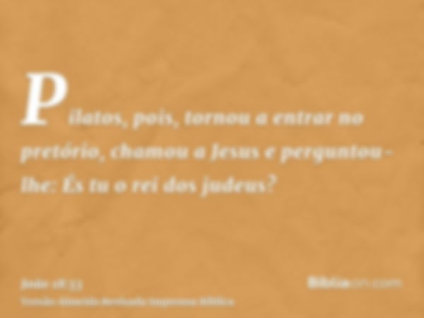 Pilatos, pois, tornou a entrar no pretório, chamou a Jesus e perguntou-lhe: És tu o rei dos judeus?