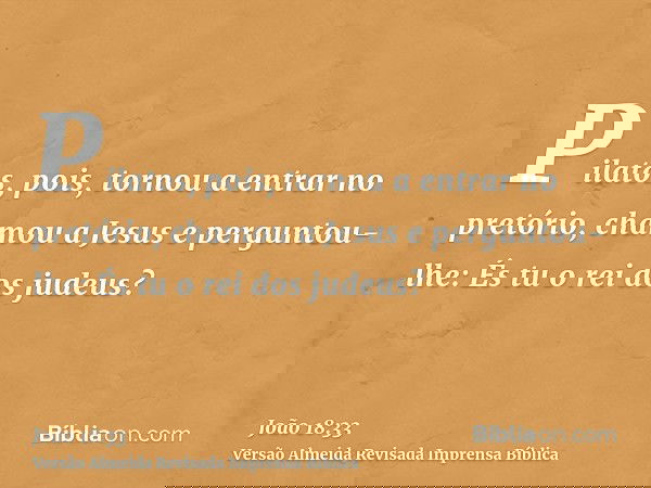 Pilatos, pois, tornou a entrar no pretório, chamou a Jesus e perguntou-lhe: És tu o rei dos judeus?
