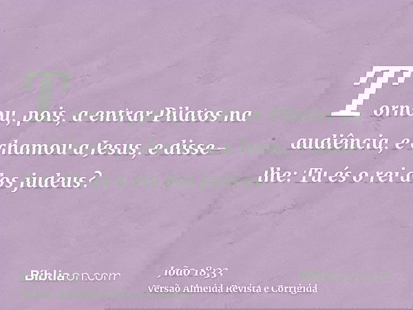 Tornou, pois, a entrar Pilatos na audiência, e chamou a Jesus, e disse-lhe: Tu és o rei dos judeus?