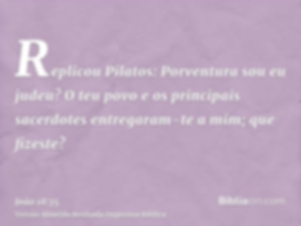 Replicou Pilatos: Porventura sou eu judeu? O teu povo e os principais sacerdotes entregaram-te a mim; que fizeste?