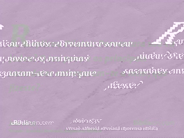 Replicou Pilatos: Porventura sou eu judeu? O teu povo e os principais sacerdotes entregaram-te a mim; que fizeste?