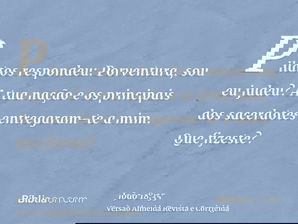 Pilatos respondeu: Porventura, sou eu judeu? A tua nação e os principais dos sacerdotes entregaram-te a mim. Que fizeste?