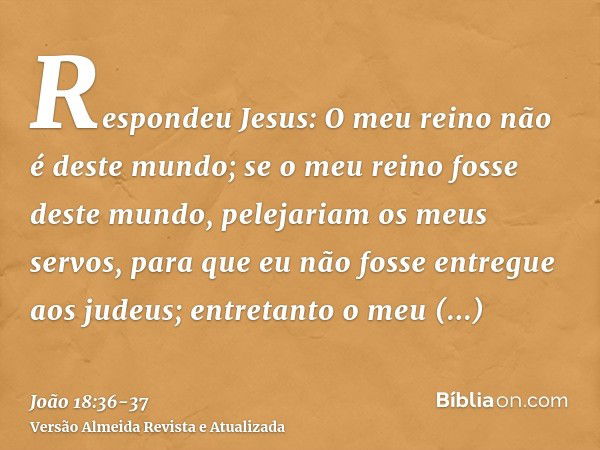 Respondeu Jesus: O meu reino não é deste mundo; se o meu reino fosse deste mundo, pelejariam os meus servos, para que eu não fosse entregue aos judeus; entretan