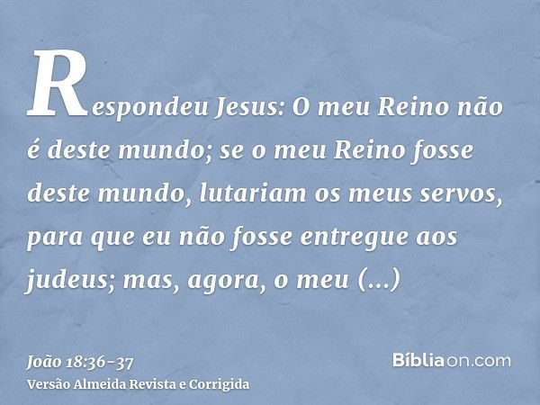 Respondeu Jesus: O meu Reino não é deste mundo; se o meu Reino fosse deste mundo, lutariam os meus servos, para que eu não fosse entregue aos judeus; mas, agora