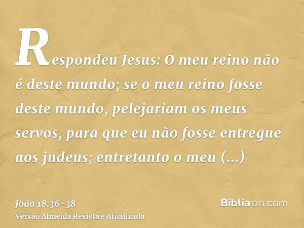 Respondeu Jesus: O meu reino não é deste mundo; se o meu reino fosse deste mundo, pelejariam os meus servos, para que eu não fosse entregue aos judeus; entretan