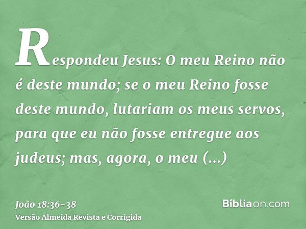 Respondeu Jesus: O meu Reino não é deste mundo; se o meu Reino fosse deste mundo, lutariam os meus servos, para que eu não fosse entregue aos judeus; mas, agora