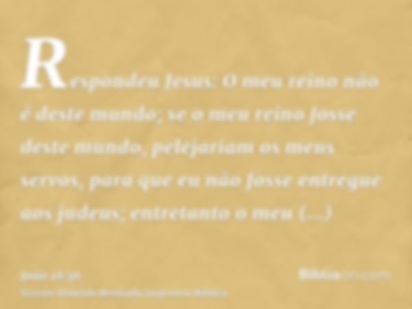 Respondeu Jesus: O meu reino não é deste mundo; se o meu reino fosse deste mundo, pelejariam os meus servos, para que eu não fosse entregue aos judeus; entretan